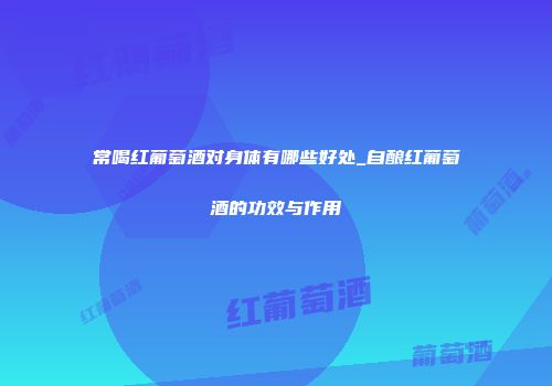 常喝红葡萄酒对身体有哪些好处_自酿红葡萄酒的功效与作用