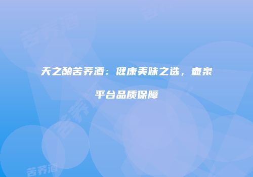 天之酿苦荞酒：健康美味之选，壶泉平台品质保障
