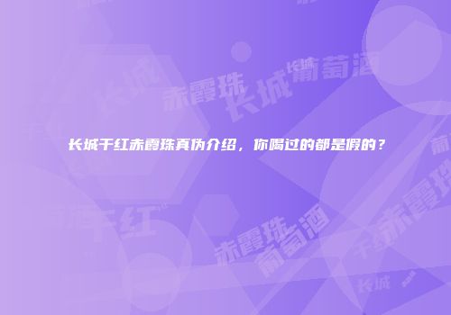 长城干红赤霞珠真伪介绍，你喝过的都是假的？