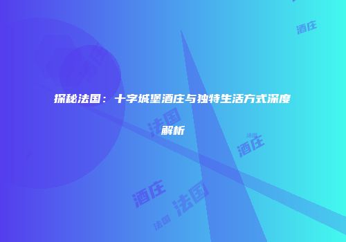 探秘法国：十字城堡酒庄与独特生活方式深度解析