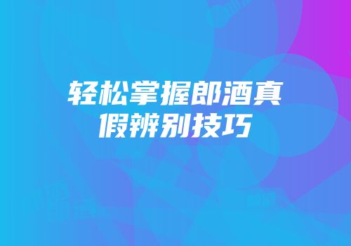 轻松掌握郎酒真假辨别技巧