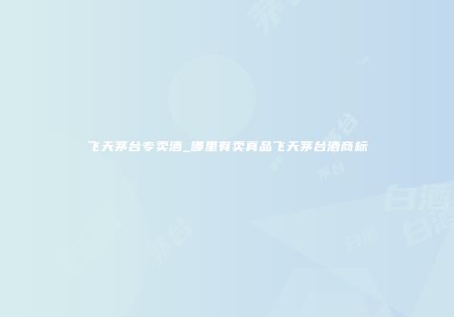 飞天茅台专卖酒_哪里有卖真品飞天茅台酒商标