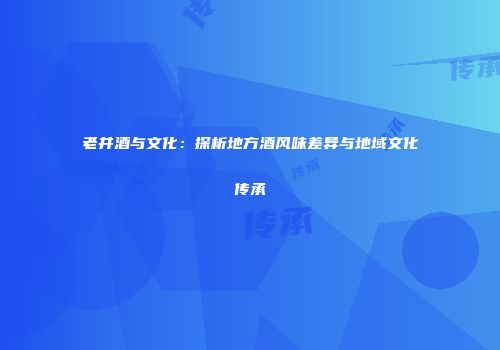 老井酒与文化：探析地方酒风味差异与地域文化传承