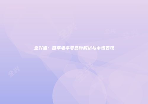 全兴酒：百年老字号品牌解析与市场表现