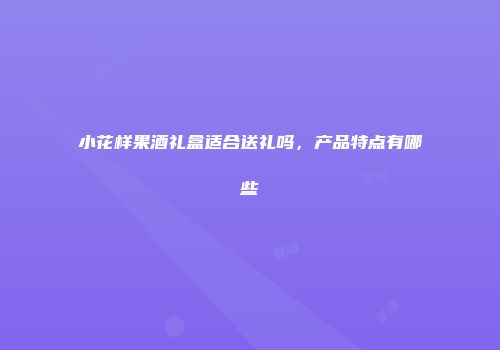 小花样果酒礼盒适合送礼吗，产品特点有哪些