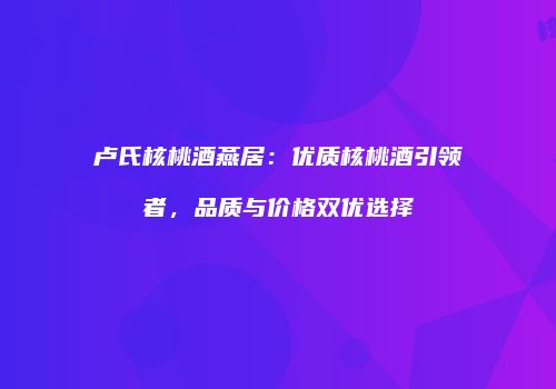 卢氏核桃酒燕居：优质核桃酒引领者，品质与价格双优选择