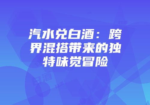 汽水兑白酒：跨界混搭带来的独特味觉冒险