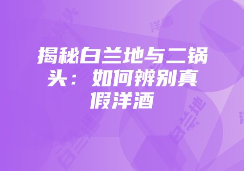 揭秘白兰地与二锅头：如何辨别真假洋酒