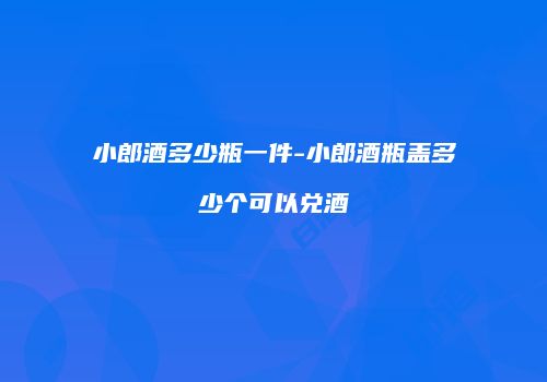小郎酒多少瓶一件-小郎酒瓶盖多少个可以兑酒