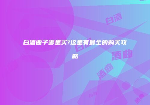 白酒曲子哪里买?这里有最全的购买攻略