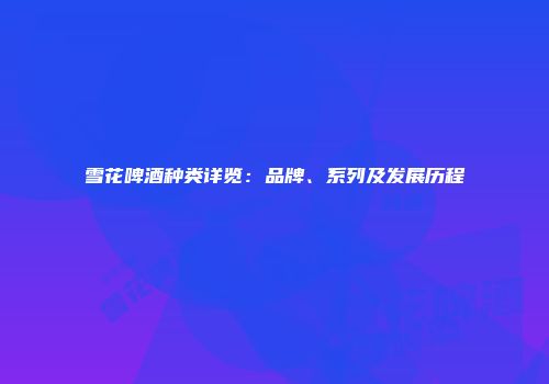 雪花啤酒种类详览：品牌、系列及发展历程