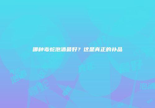 哪种毒蛇泡酒最好？这是真正的补品