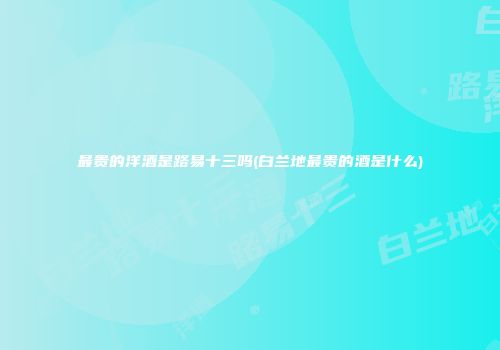 最贵的洋酒是路易十三吗(白兰地最贵的酒是什么)