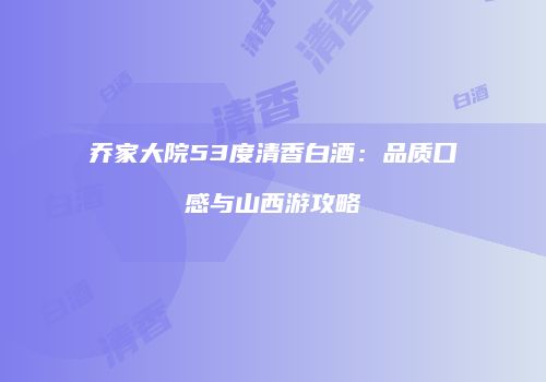 乔家大院53度清香白酒：品质口感与山西游攻略