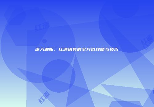 深入解析：红酒销售的全方位攻略与技巧