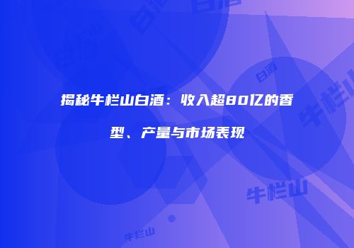 揭秘牛栏山白酒：收入超80亿的香型、产量与市场表现