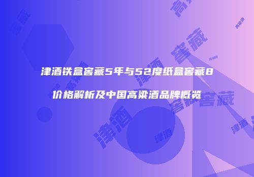 津酒铁盒窖藏5年与52度纸盒窖藏8价格解析及中国高粱酒品牌概览
