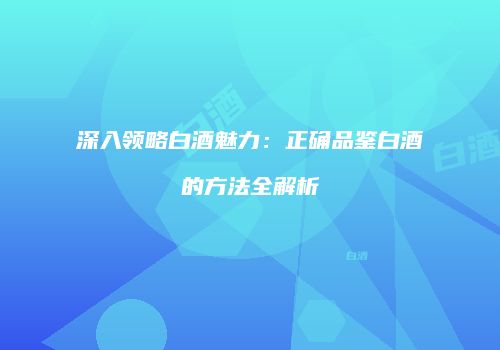 深入领略白酒魅力：正确品鉴白酒的方法全解析