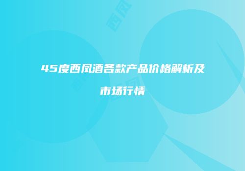 45度西凤酒各款产品价格解析及市场行情