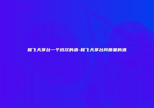 和飞天茅台一个档次的酒-和飞天茅台同质量的酒
