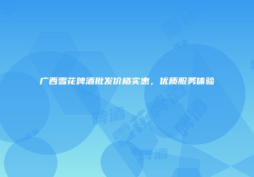 广西雪花啤酒批发价格实惠，优质服务体验