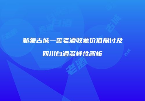 新疆古城一窖老酒收藏价值探讨及四川白酒多样性解析