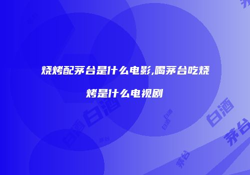 烧烤配茅台是什么电影,喝茅台吃烧烤是什么电视剧