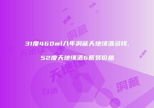 31度460ml八年洞藏天地缘酒多钱,52度天地缘酒6瓶装价格