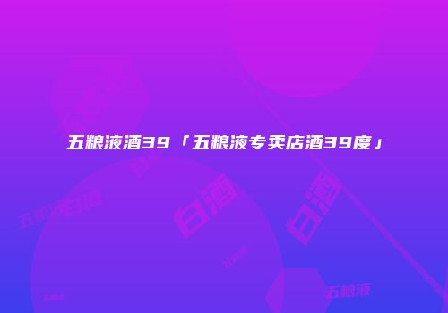 五粮液酒39「五粮液专卖店酒39度」