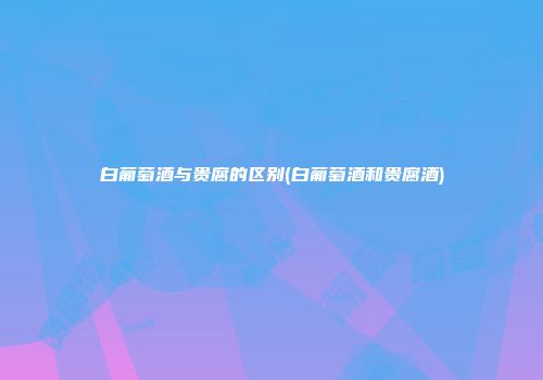 白葡萄酒与贵腐的区别(白葡萄酒和贵腐酒)