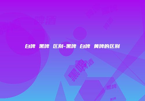 白啤 黑啤 区别-黑啤 白啤 黄啤的区别