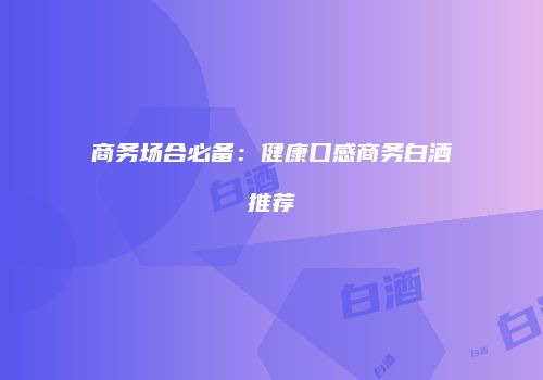 商务场合必备：健康口感商务白酒推荐
