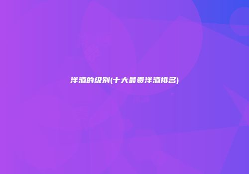 洋酒的级别(十大最贵洋酒排名)
