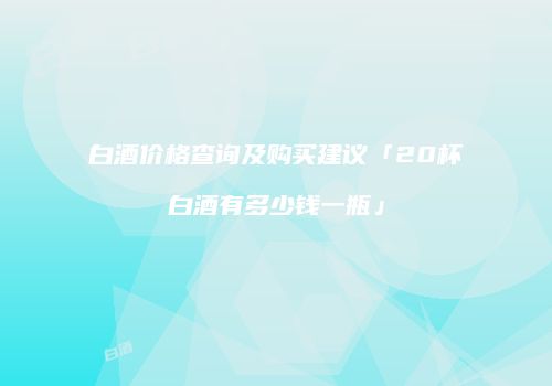 白酒价格查询及购买建议「20杯白酒有多少钱一瓶」