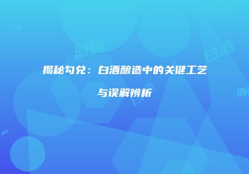揭秘勾兑：白酒酿造中的关键工艺与误解辨析