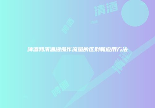 啤酒和清酒罐操作流量的区别和应用方法