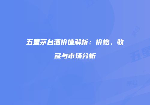 五星茅台酒价值解析：价格、收藏与市场分析