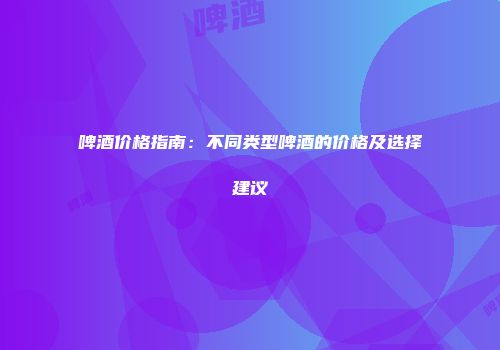 啤酒价格指南：不同类型啤酒的价格及选择建议