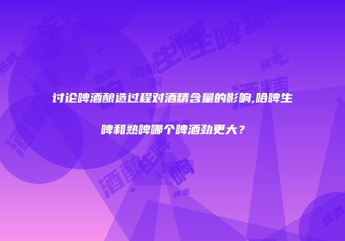讨论啤酒酿造过程对酒精含量的影响,哈啤生啤和熟啤哪个啤酒劲更大？