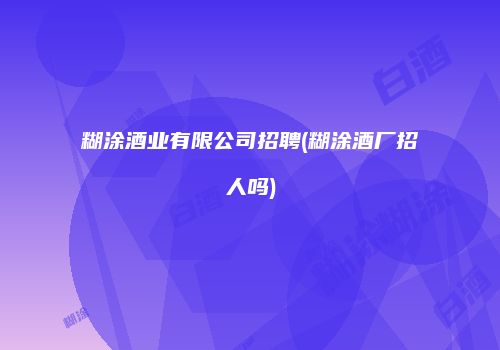 糊涂酒业有限公司招聘(糊涂酒厂招人吗)