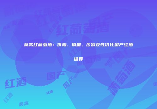 莫高红葡萄酒：价格、销量、区别及性价比国产红酒推荐