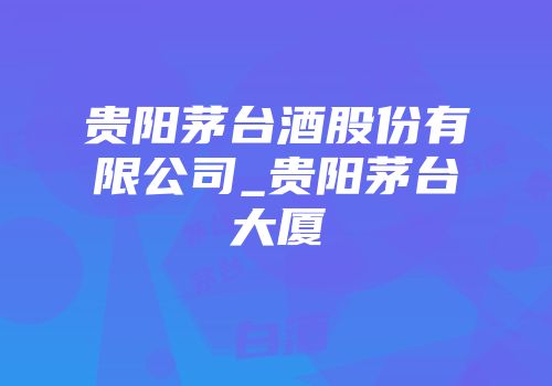 贵阳茅台酒股份有限公司_贵阳茅台大厦