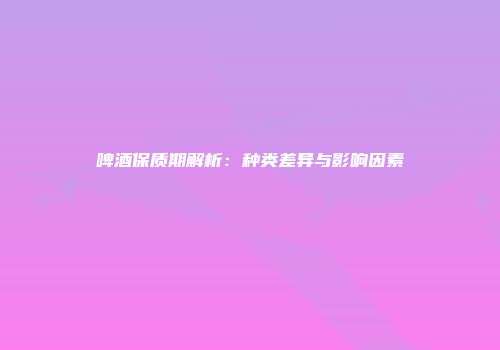 啤酒保质期解析：种类差异与影响因素