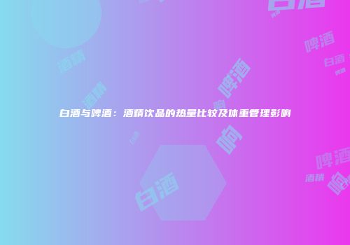 白酒与啤酒：酒精饮品的热量比较及体重管理影响