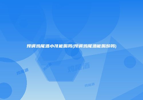 预调鸡尾酒小孩能喝吗(预调鸡尾酒能喝醉吗)