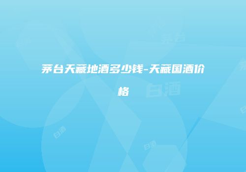 茅台天藏地酒多少钱-天藏国酒价格