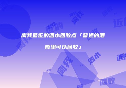 离我最近的酒水回收点「普通的酒哪里可以回收」