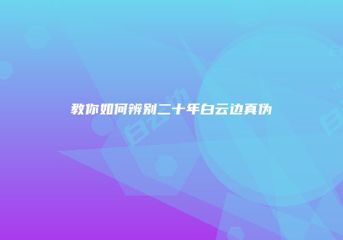 教你如何辨别二十年白云边真伪