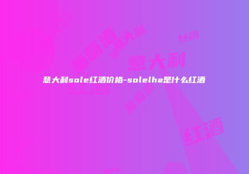 意大利sole红酒价格-solelha是什么红酒