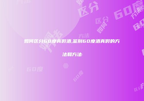 如何区分60度真假酒,鉴别60度酒真假的方法和方法